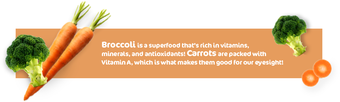Broccoli is a superfood that's rich in vitamins, minerals, and antioxidants! Carrots are packed with vitamin A, which is what makes them good for our eyesight!